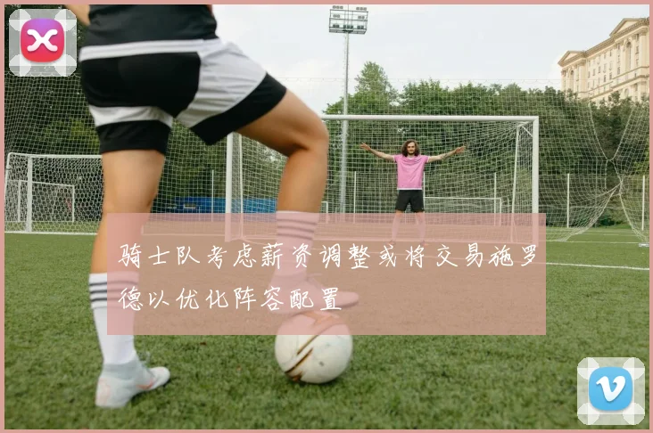 骑士队考虑薪资调整或将交易施罗德以优化阵容配置