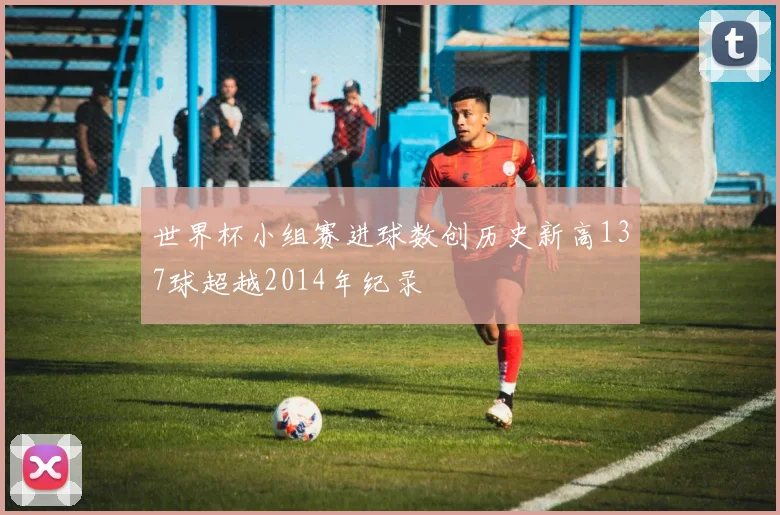 世界杯小组赛进球数创历史新高137球超越2014年纪录