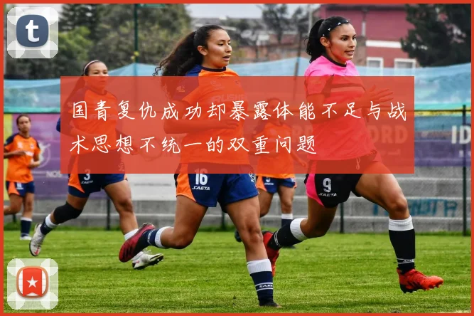 国青复仇成功却暴露体能不足与战术思想不统一的双重问题
