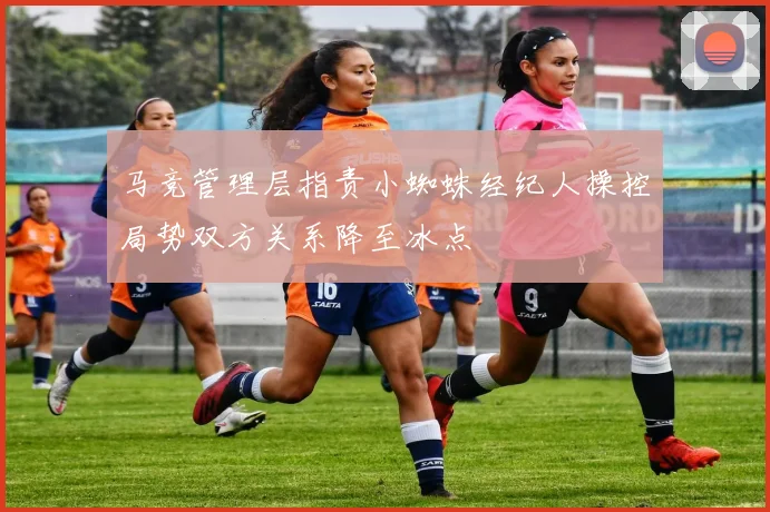 马竞管理层指责小蜘蛛经纪人操控局势双方关系降至冰点
