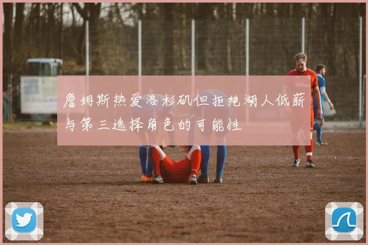 詹姆斯热爱洛杉矶但拒绝湖人低薪与第三选择角色的可能性