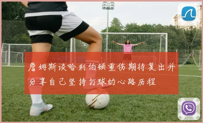 詹姆斯谈哈利伯顿重伤期待复出并分享自己坚持打球的心路历程