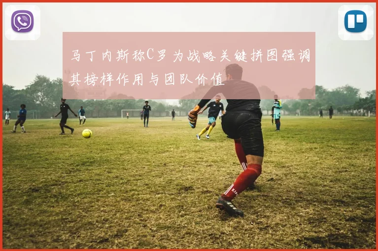 马丁内斯称C罗为战略关键拼图强调其榜样作用与团队价值