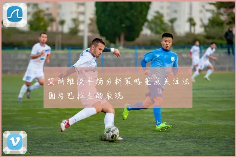 艾纳维谈半场分析策略重点关注法国与巴拉圭的表现