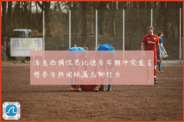 马克西调侃恩比德与布朗冲突直言想参与热闹纯属无聊行为