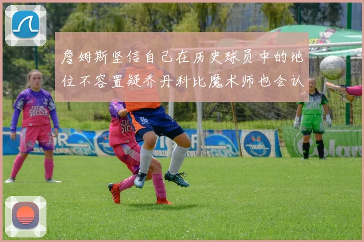 詹姆斯坚信自己在历史球员中的地位不容置疑乔丹科比魔术师也会认同