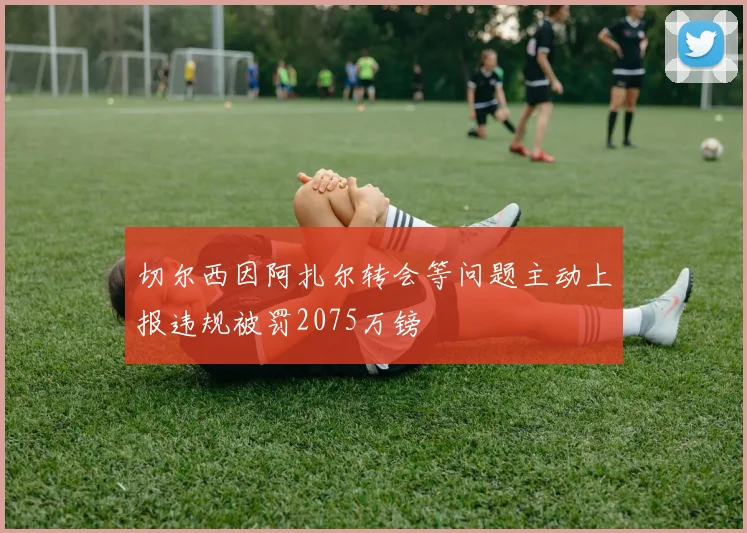 切尔西因阿扎尔转会等问题主动上报违规被罚2075万镑