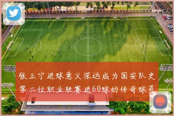 张玉宁进球意义深远成为国安队史第二位职业联赛进60球的传奇球员