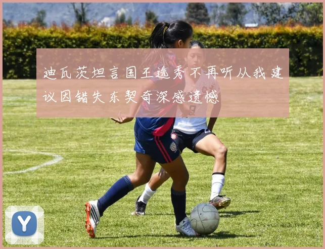 迪瓦茨坦言国王选秀不再听从我建议因错失东契奇深感遗憾
