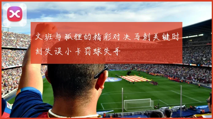 文班与狐狸的精彩对决马刺关键时刻失误小卡罚球失手