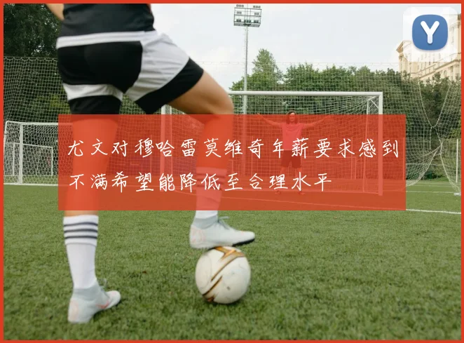 尤文对穆哈雷莫维奇年薪要求感到不满希望能降低至合理水平