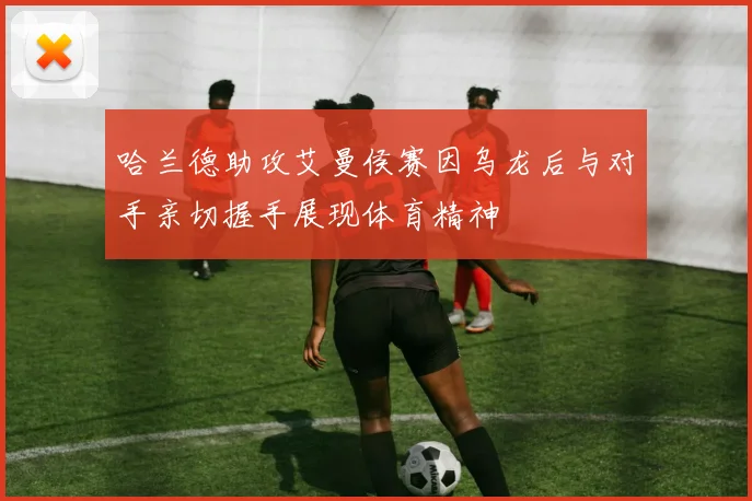 哈兰德助攻艾曼侯赛因乌龙后与对手亲切握手展现体育精神