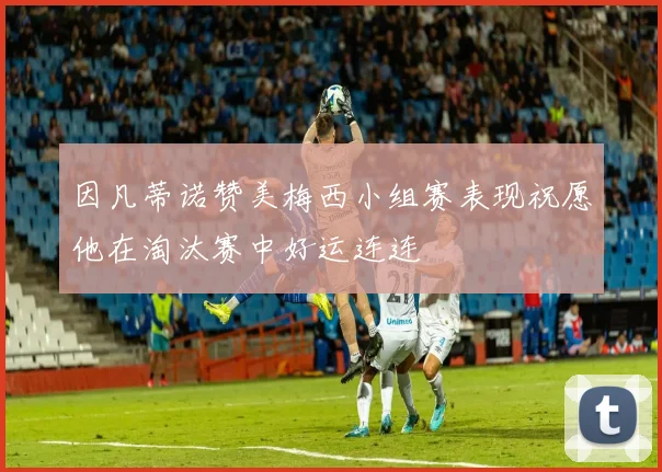 因凡蒂诺赞美梅西小组赛表现祝愿他在淘汰赛中好运连连