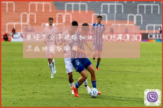 劳塔罗分享进球秘诀：巧妙藏身后卫成功接球瞬间
