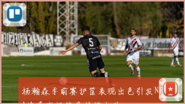 杨瀚森季前赛护筐表现出色引发NBA选秀市场热度持续上升