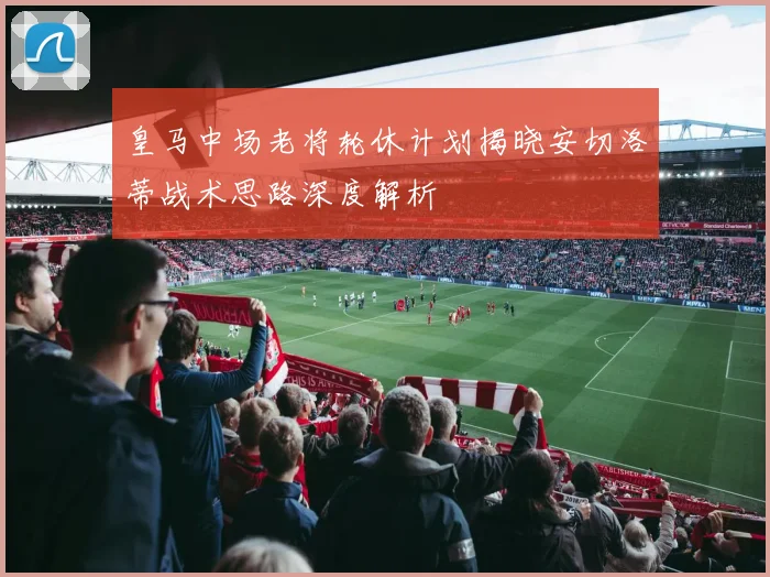 皇马中场老将轮休计划揭晓安切洛蒂战术思路深度解析